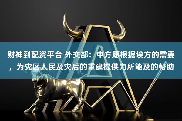 财神到配资平台 外交部：中方愿根据埃方的需要，为灾区人民及灾后的重建提供力所能及的帮助