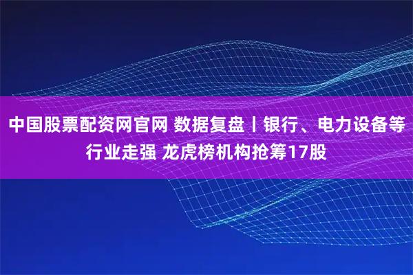 中国股票配资网官网 数据复盘丨银行、电力设备等行业走强 龙虎榜机构抢筹17股