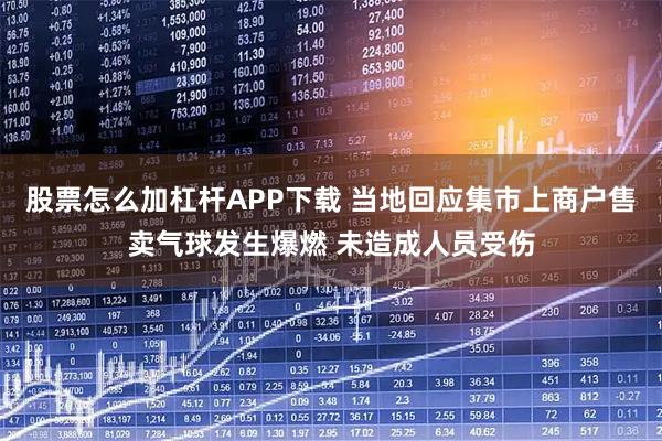股票怎么加杠杆APP下载 当地回应集市上商户售卖气球发生爆燃 未造成人员受伤