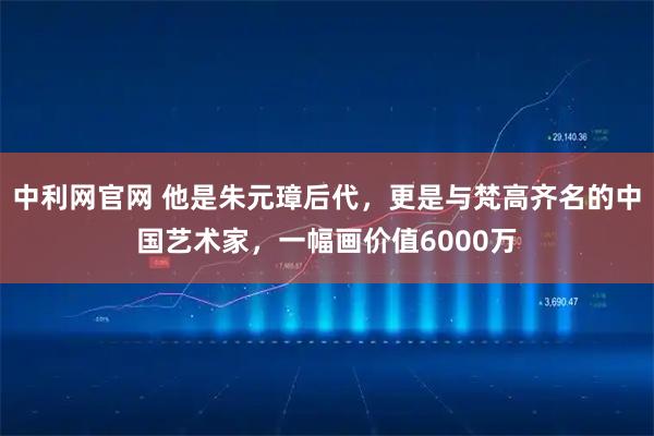 中利网官网 他是朱元璋后代，更是与梵高齐名的中国艺术家，一幅画价值6000万