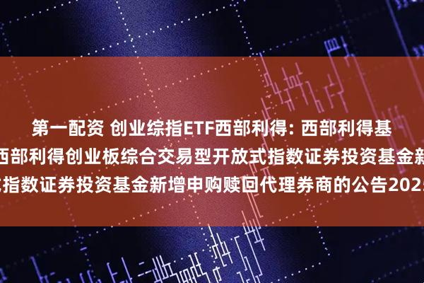 第一配资 创业综指ETF西部利得: 西部利得基金管理有限公司关于旗下西部利得创业板综合交易型开放式指数证券投资基金新增申购赎回代理券商的公告20251107
