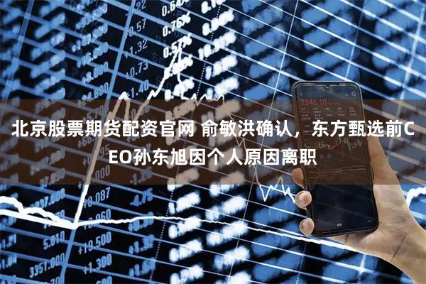 北京股票期货配资官网 俞敏洪确认，东方甄选前CEO孙东旭因个人原因离职