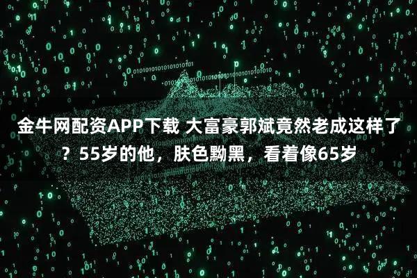 金牛网配资APP下载 大富豪郭斌竟然老成这样了？55岁的他，肤色黝黑，看着像65岁