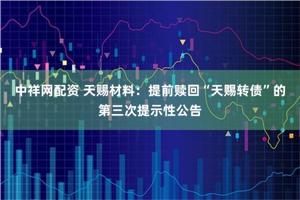 中祥网配资 天赐材料：提前赎回“天赐转债”的第三次提示性公告
