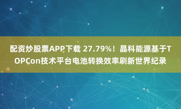 配资炒股票APP下载 27.79%！晶科能源基于TOPCon技术平台电池转换效率刷新世界纪录