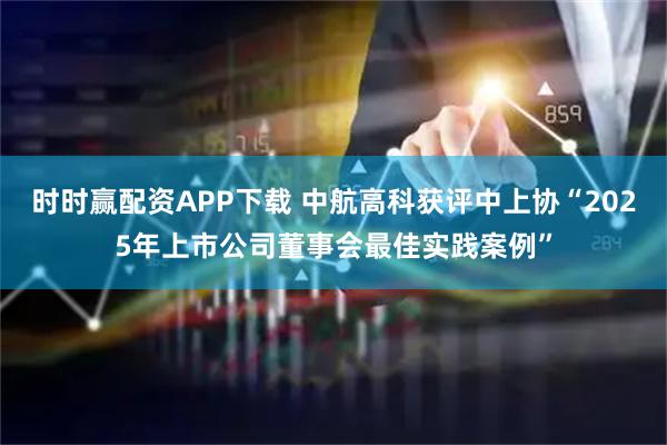时时赢配资APP下载 中航高科获评中上协“2025年上市公司董事会最佳实践案例”