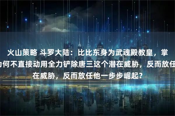 火山策略 斗罗大陆：比比东身为武魂殿教皇，掌控庞大势力，为何不直接动用全力铲除唐三这个潜在威胁，反而放任他一步步崛起？