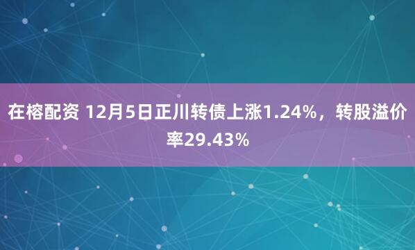 在榕配资 12月5日正川转债上涨1.24%，转股溢价率29.43%