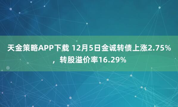 天金策略APP下载 12月5日金诚转债上涨2.75%，转股溢价率16.29%