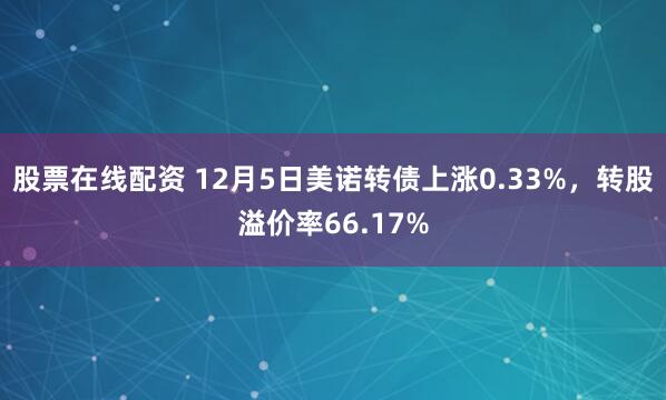 股票在线配资 12月5日美诺转债上涨0.33%，转股溢价率66.17%