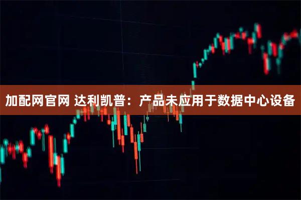 加配网官网 达利凯普：产品未应用于数据中心设备