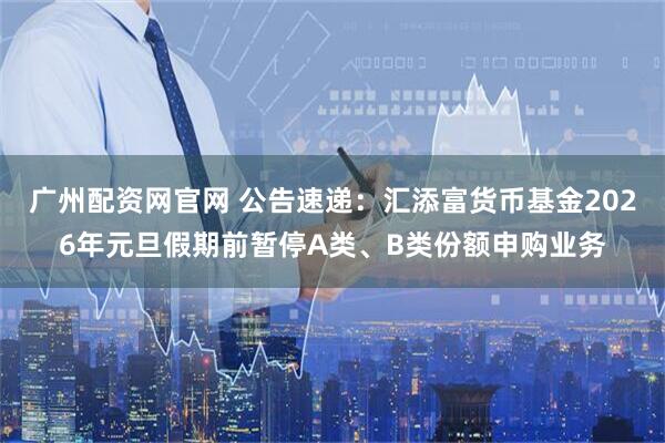 广州配资网官网 公告速递：汇添富货币基金2026年元旦假期前暂停A类、B类份额申购业务