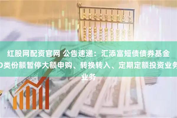 红股网配资官网 公告速递：汇添富短债债券基金D类份额暂停大额申购、转换转入、定期定额投资业务