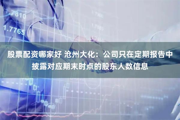 股票配资哪家好 沧州大化：公司只在定期报告中披露对应期末时点的股东人数信息