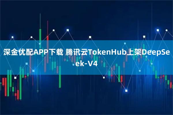 深金优配APP下载 腾讯云TokenHub上架DeepSeek-V4