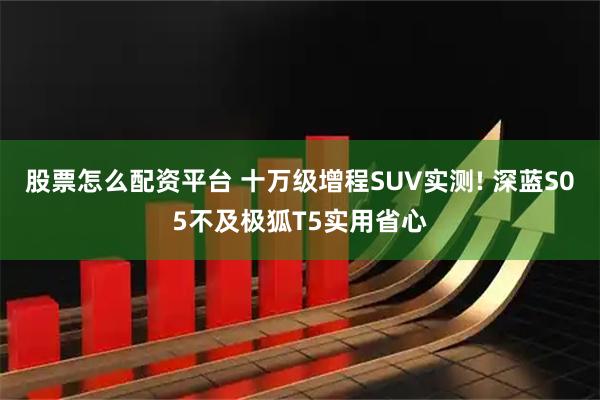 股票怎么配资平台 十万级增程SUV实测! 深蓝S05不及极狐T5实用省心