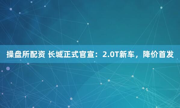 操盘所配资 长城正式官宣：2.0T新车，降价首发
