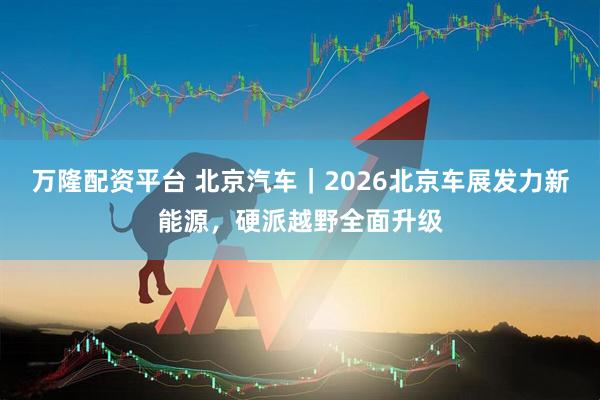 万隆配资平台 北京汽车｜2026北京车展发力新能源，硬派越野全面升级