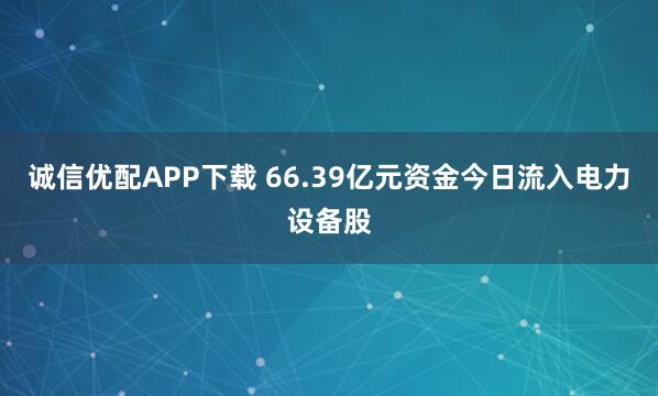 诚信优配APP下载 66.39亿元资金今日流入电力设备股