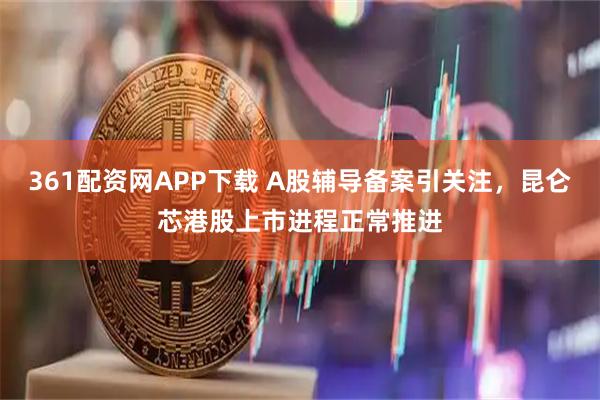 361配资网APP下载 A股辅导备案引关注，昆仑芯港股上市进程正常推进