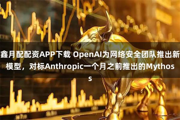 鑫月配配资APP下载 OpenAI为网络安全团队推出新模型，对标Anthropic一个月之前推出的Mythos