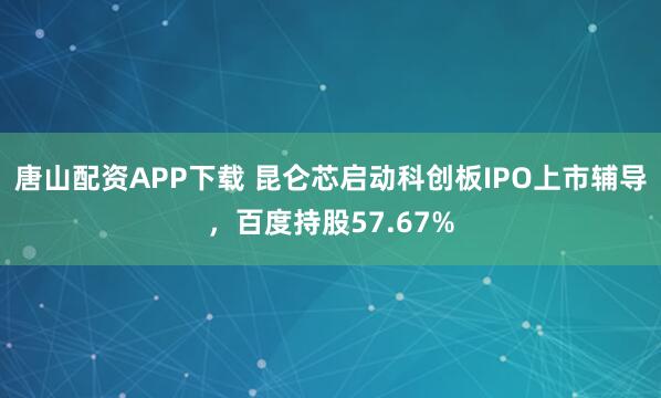 唐山配资APP下载 昆仑芯启动科创板IPO上市辅导，百度持股57.67%