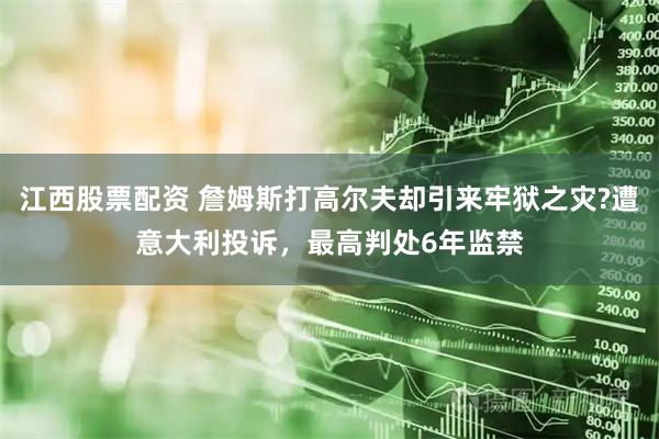 江西股票配资 詹姆斯打高尔夫却引来牢狱之灾?遭意大利投诉，最高判处6年监禁