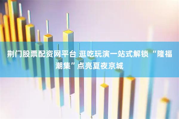荆门股票配资网平台 逛吃玩演一站式解锁 “隆福潮集”点亮夏夜京城