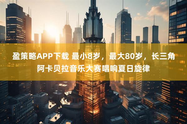 盈策略APP下载 最小8岁，最大80岁，长三角阿卡贝拉音乐大赛唱响夏日旋律