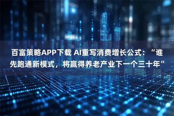 百富策略APP下载 AI重写消费增长公式:“谁先跑通新模式,将赢得养老产业下一个三十年”