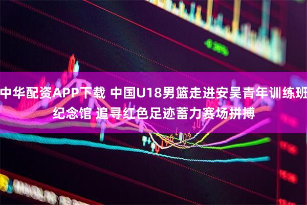 中华配资APP下载 中国U18男篮走进安吴青年训练班纪念馆 追寻红色足迹蓄力赛场拼搏