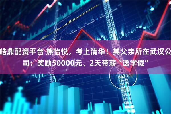 皓鼎配资平台 熊怡悦，考上清华！其父亲所在武汉公司：奖励50000元、2天带薪“送学假”