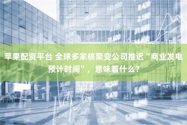 苹果配资平台 全球多家核聚变公司推迟“商业发电预计时间”，意味着什么？