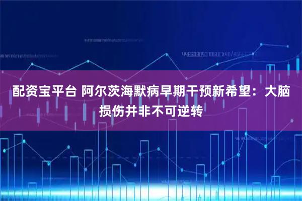 配资宝平台 阿尔茨海默病早期干预新希望：大脑损伤并非不可逆转