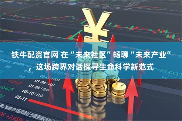 铁牛配资官网 在“未来社区”畅聊“未来产业”，这场跨界对话探寻生命科学新范式