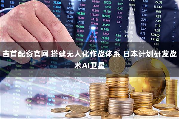 吉首配资官网 搭建无人化作战体系 日本计划研发战术AI卫星