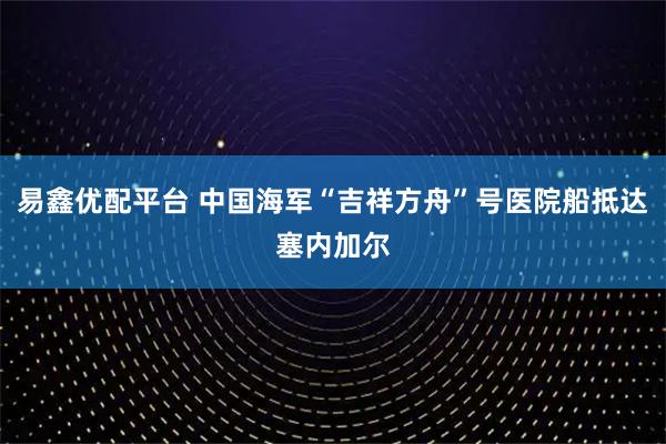 易鑫优配平台 中国海军“吉祥方舟”号医院船抵达塞内加尔