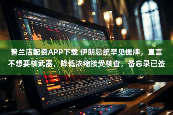 普兰店配资APP下载 伊朗总统罕见摊牌，直言不想要核武器，降低浓缩接受核查，备忘录已签